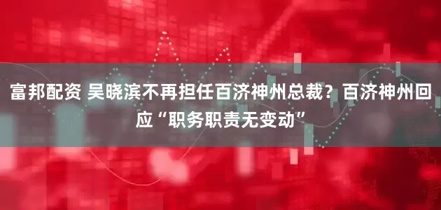 富邦配资 吴晓滨不再担任百济神州总裁？百济神州回应“职务职责无变动”