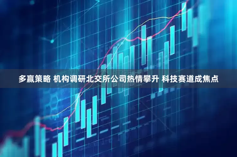 多赢策略 机构调研北交所公司热情攀升 科技赛道成焦点
